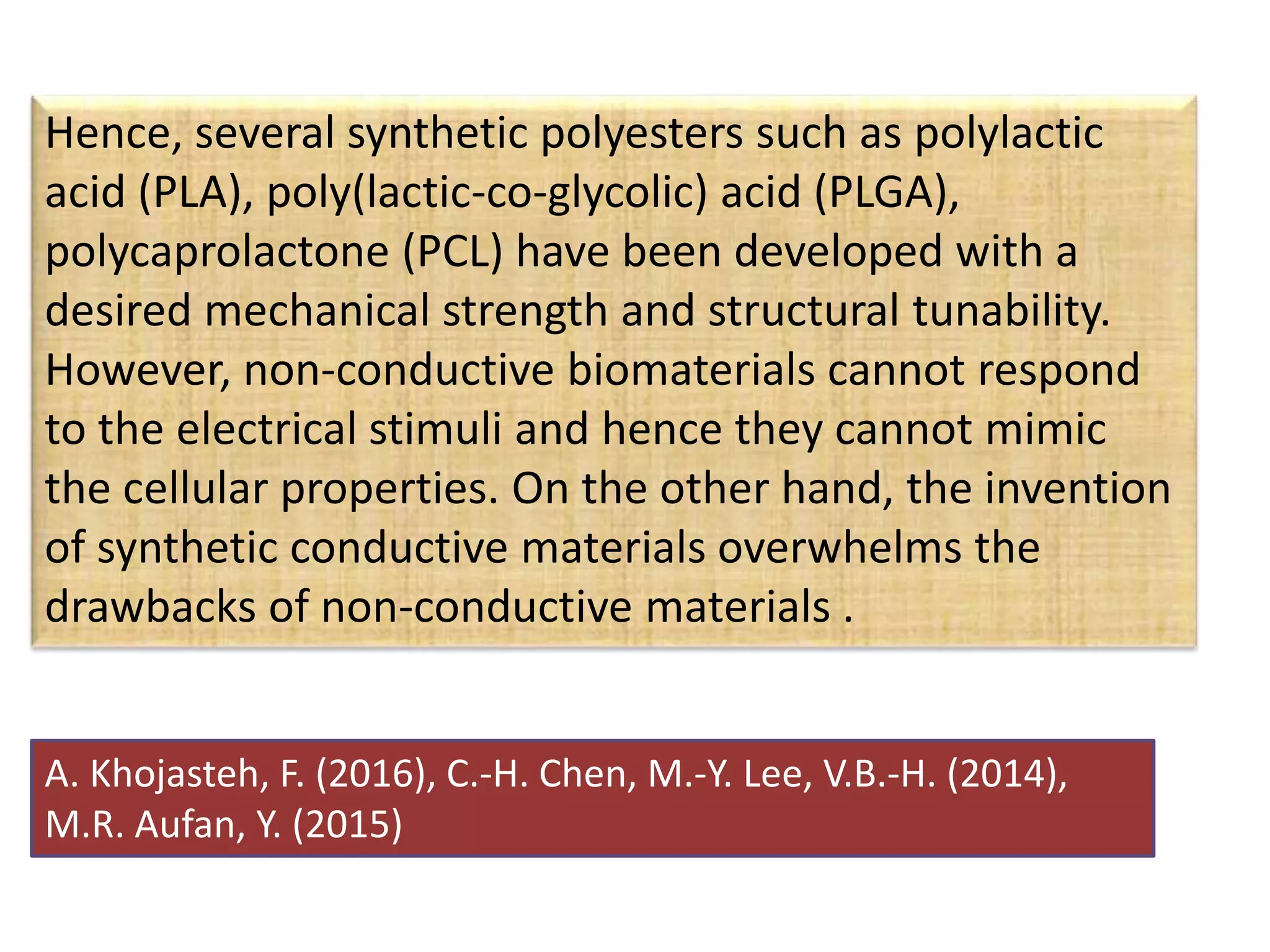 Hence, several synthetic polyesters such as polylactic
acid (PLA), poly(lactic-co-glycolic) acid (PLGA),
polycaprolactone (PCL) have been developed with a
desired mechanical strength and structural tunability.
However, non-conductive biomaterials cannot respond
to the electrical stimuli and hence they cannot mimic
the cellular properties. On the other hand, the invention
of synthetic conductive materials overwhelms the
drawbacks of non-conductive materials .
A. Khojasteh, F. (2016), C.-H. Chen, M.-Y. Lee, V.B.-H. (2014),
M.R. Aufan, Y. (2015)
 