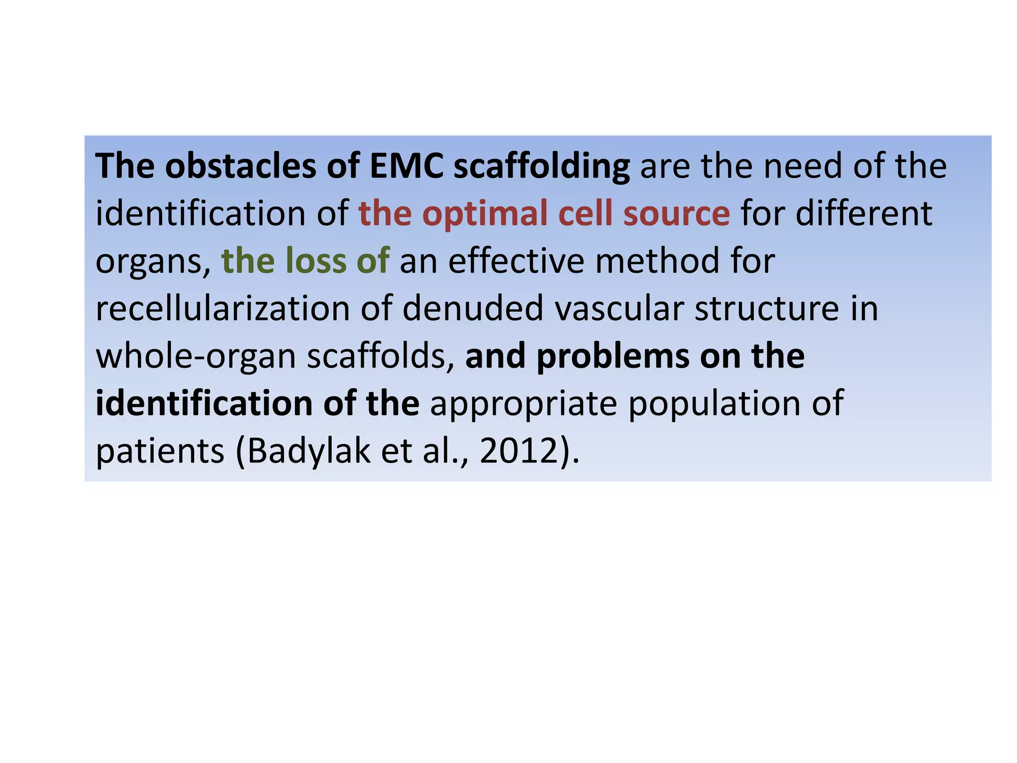 The obstacles of EMC scaffolding are the need of the
identification of the optimal cell source for different
organs, the loss of an effective method for
recellularization of denuded vascular structure in
whole-organ scaffolds, and problems on the
identification of the appropriate population of
patients (Badylak et al., 2012).
 