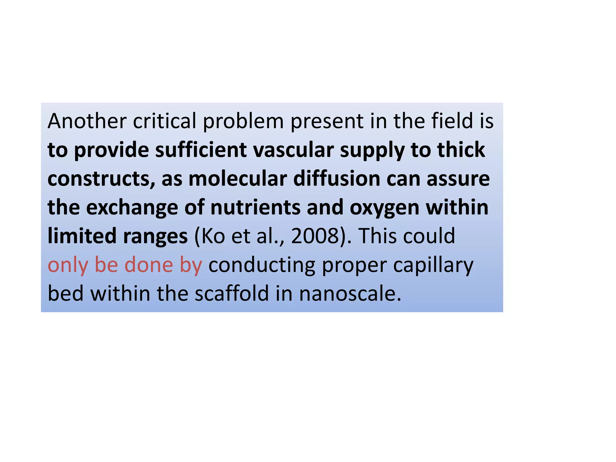 Another critical problem present in the field is
to provide sufficient vascular supply to thick
constructs, as molecular diffusion can assure
the exchange of nutrients and oxygen within
limited ranges (Ko et al., 2008). This could
only be done by conducting proper capillary
bed within the scaffold in nanoscale.
 