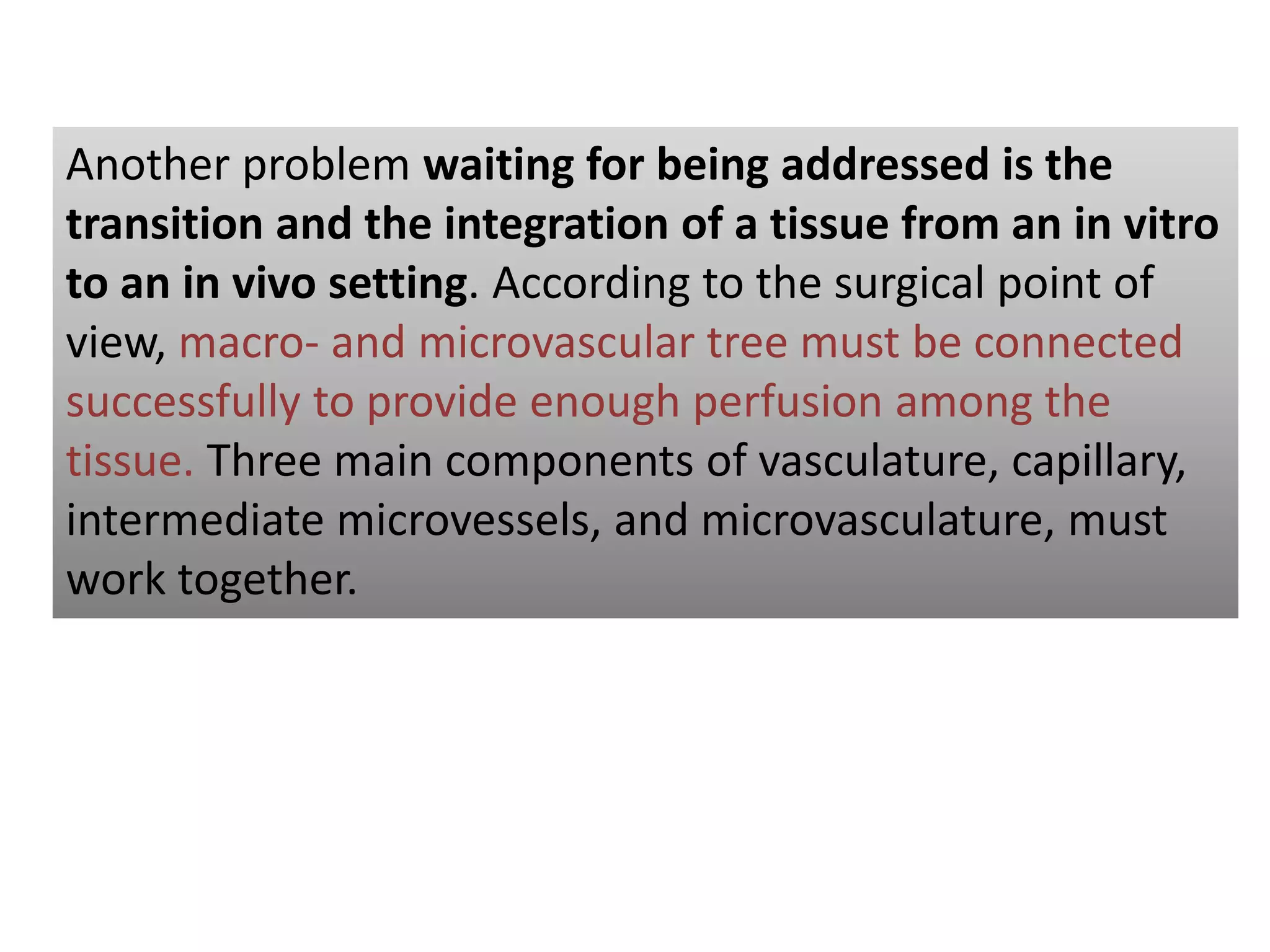 Another problem waiting for being addressed is the
transition and the integration of a tissue from an in vitro
to an in vivo setting. According to the surgical point of
view, macro- and microvascular tree must be connected
successfully to provide enough perfusion among the
tissue. Three main components of vasculature, capillary,
intermediate microvessels, and microvasculature, must
work together.
 