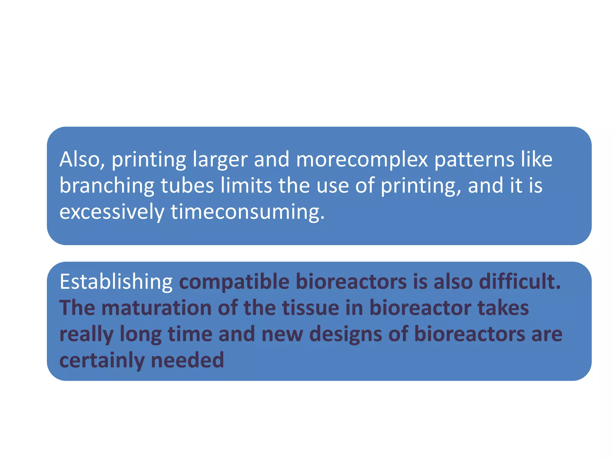 Also, printing larger and morecomplex patterns like
branching tubes limits the use of printing, and it is
excessively timeconsuming.
Establishing compatible bioreactors is also difficult.
The maturation of the tissue in bioreactor takes
really long time and new designs of bioreactors are
certainly needed
 