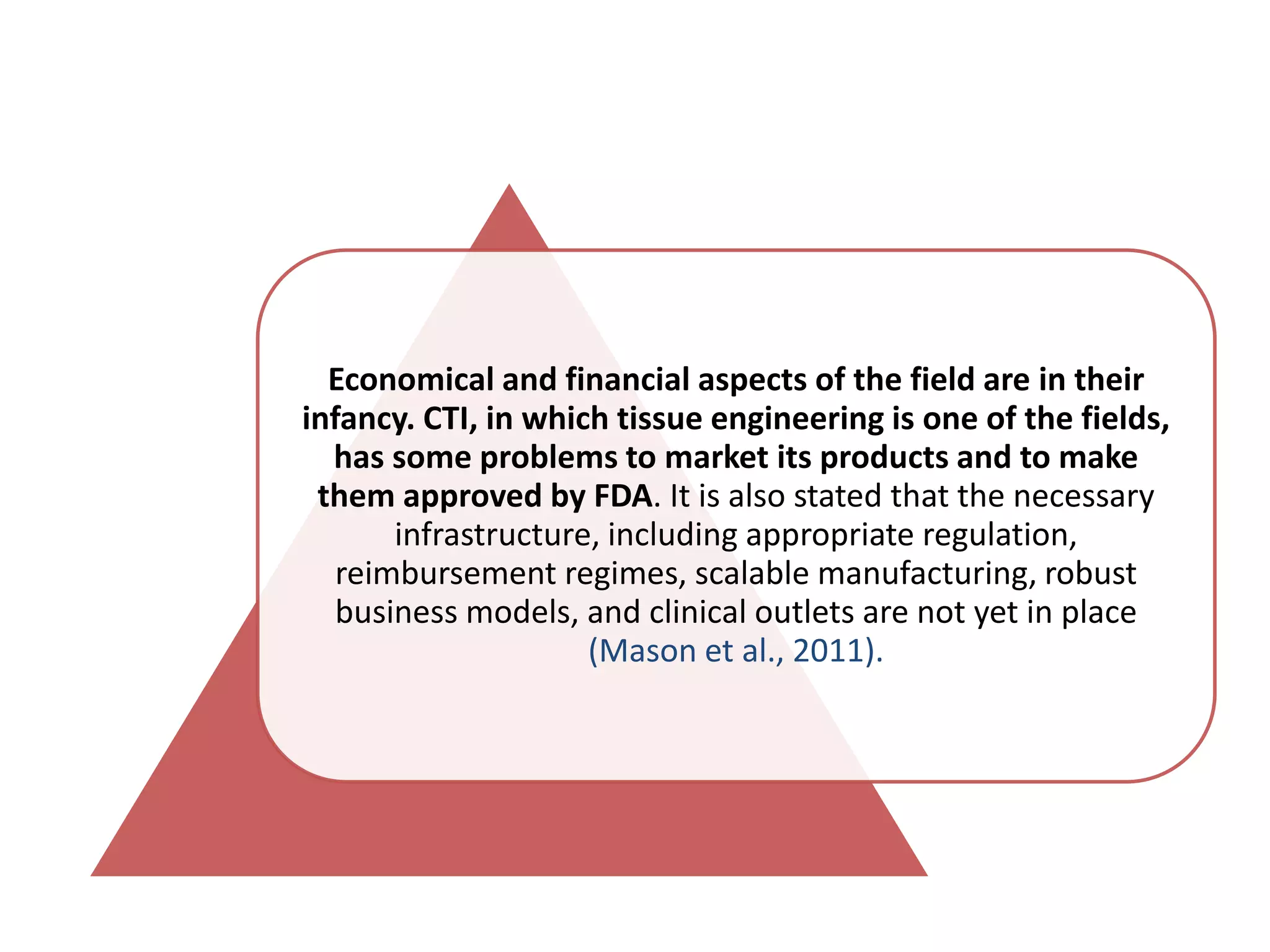 Economical and financial aspects of the field are in their
infancy. CTI, in which tissue engineering is one of the fields,
has some problems to market its products and to make
them approved by FDA. It is also stated that the necessary
infrastructure, including appropriate regulation,
reimbursement regimes, scalable manufacturing, robust
business models, and clinical outlets are not yet in place
(Mason et al., 2011).
 