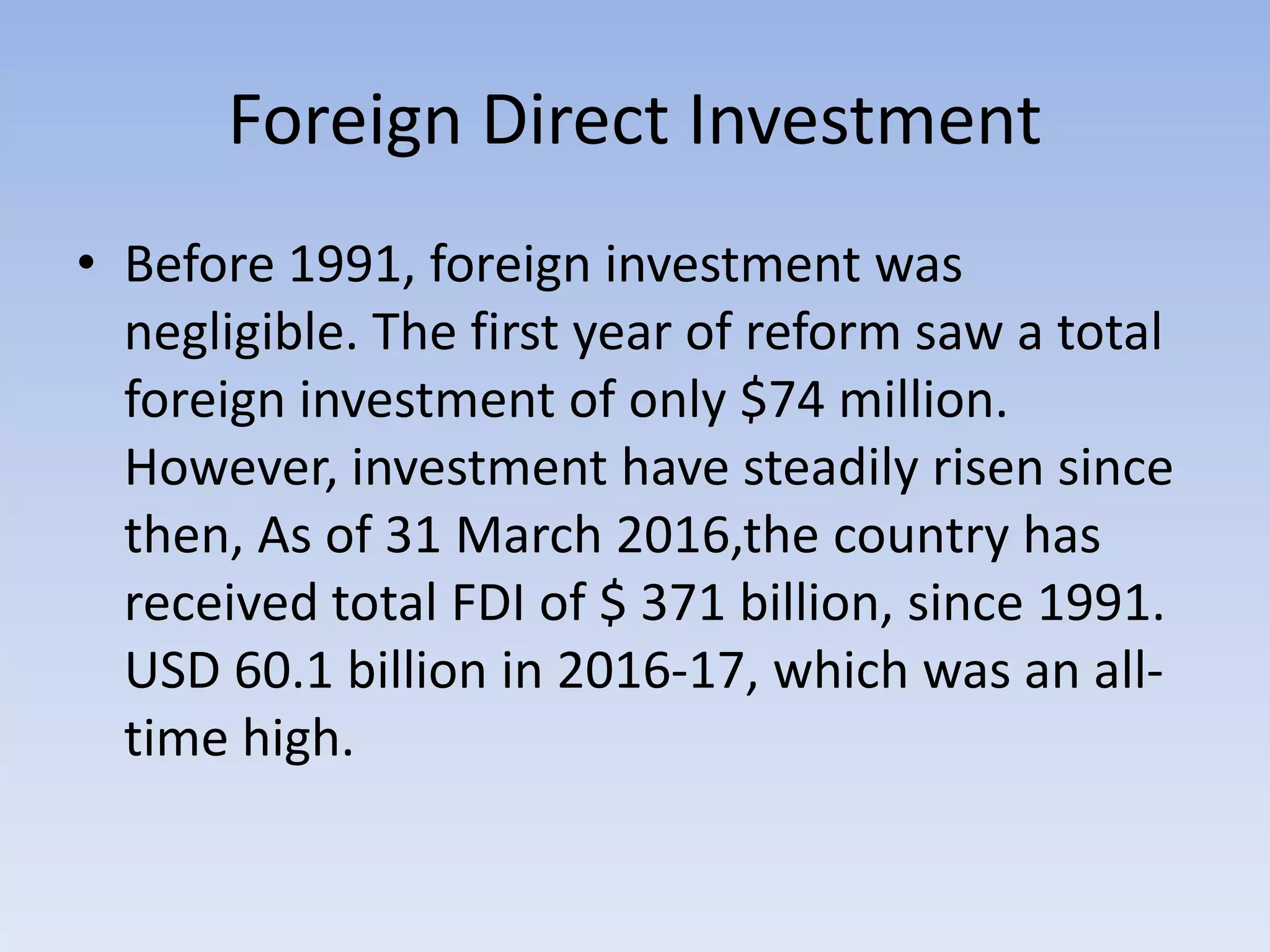 Foreign Direct Investment
• Before 1991, foreign investment was
negligible. The first year of reform saw a total
foreign investment of only $74 million.
However, investment have steadily risen since
then, As of 31 March 2016,the country has
received total FDI of $ 371 billion, since 1991.
USD 60.1 billion in 2016-17, which was an all-
time high.
 