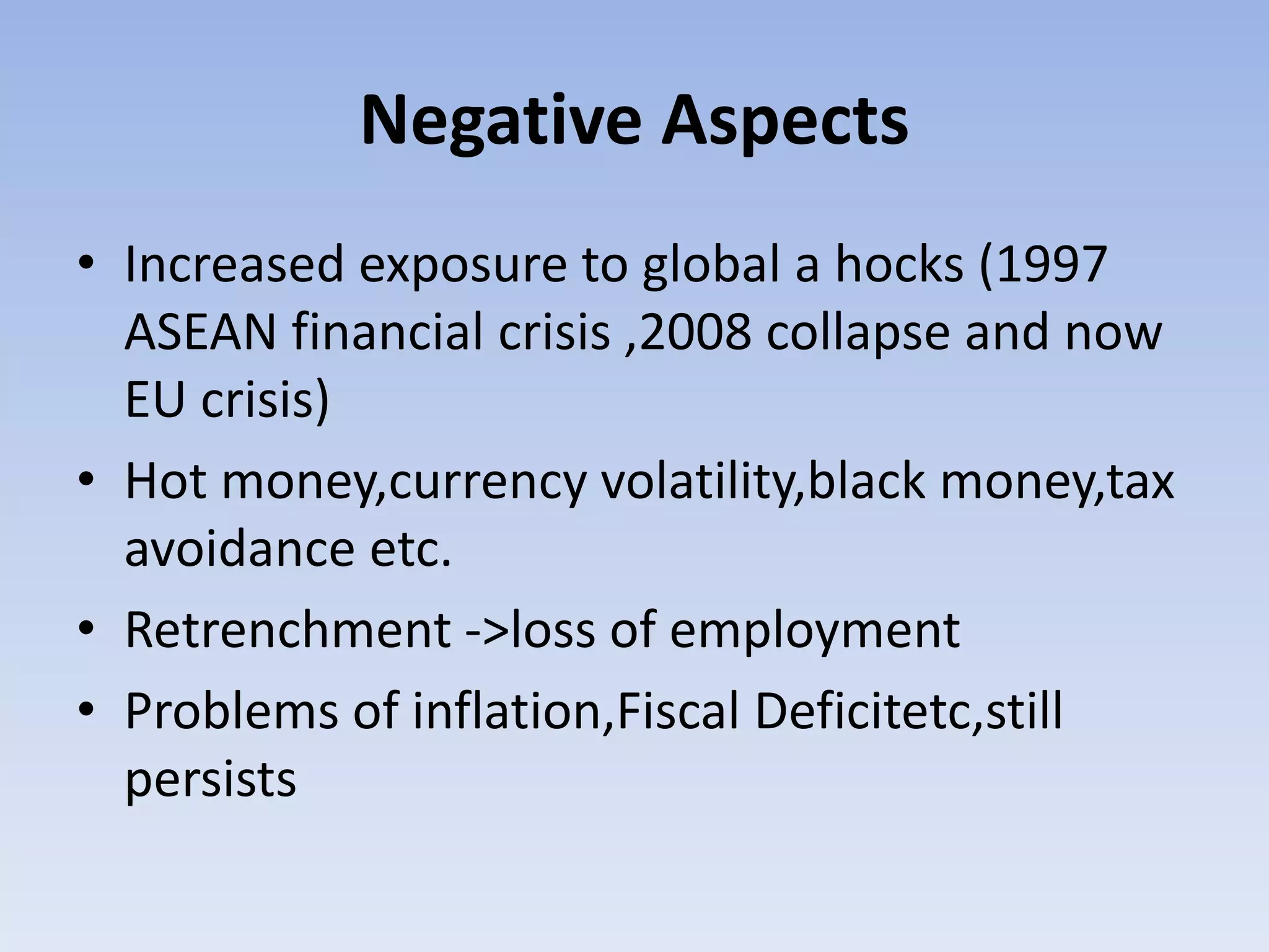 Negative Aspects
• Increased exposure to global a hocks (1997
ASEAN financial crisis ,2008 collapse and now
EU crisis)
• Hot money,currency volatility,black money,tax
avoidance etc.
• Retrenchment ->loss of employment
• Problems of inflation,Fiscal Deficitetc,still
persists
 