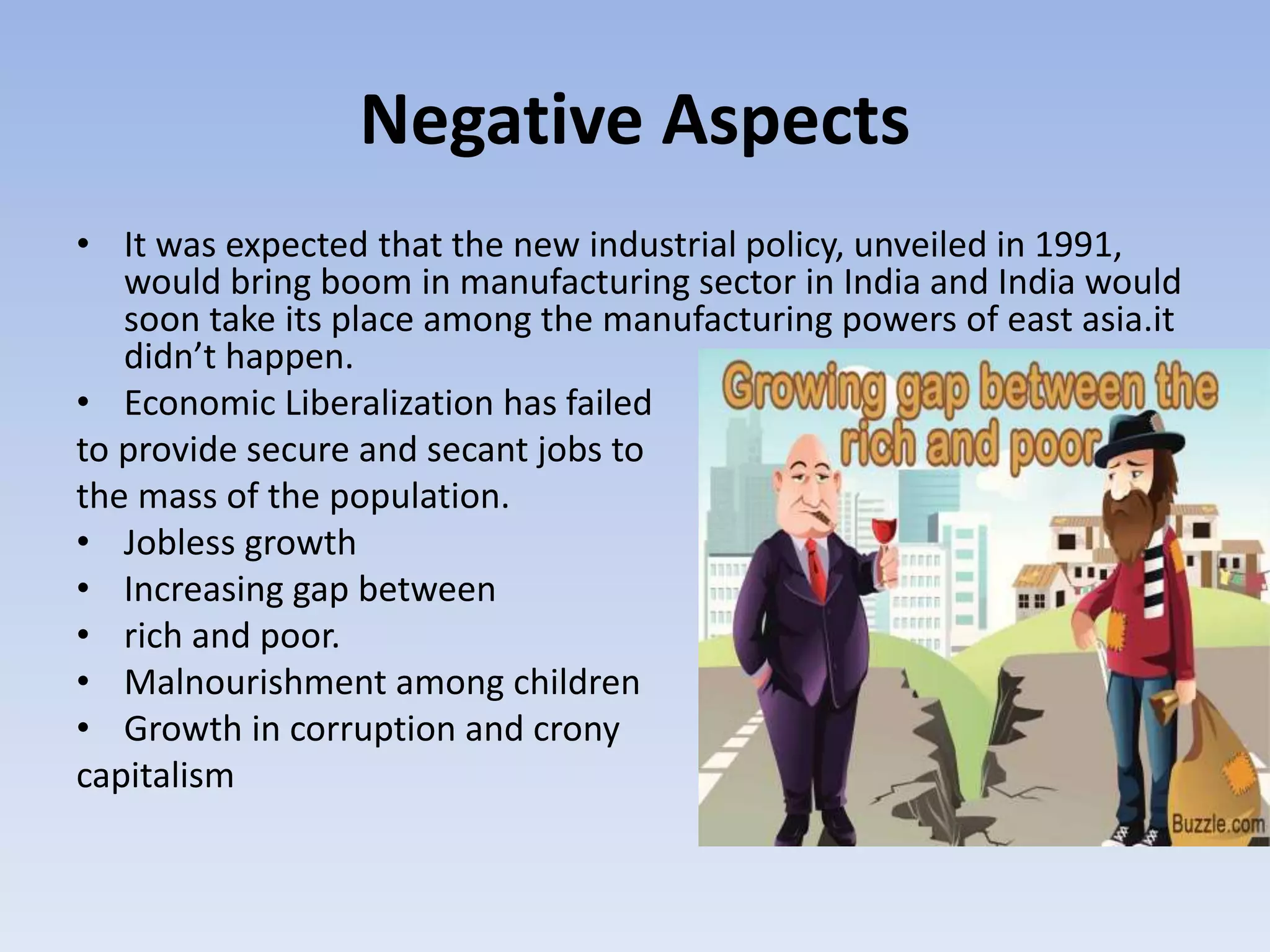 Negative Aspects
• It was expected that the new industrial policy, unveiled in 1991,
would bring boom in manufacturing sector in India and India would
soon take its place among the manufacturing powers of east asia.it
didn’t happen.
• Economic Liberalization has failed
to provide secure and secant jobs to
the mass of the population.
• Jobless growth
• Increasing gap between
• rich and poor.
• Malnourishment among children
• Growth in corruption and crony
capitalism
 