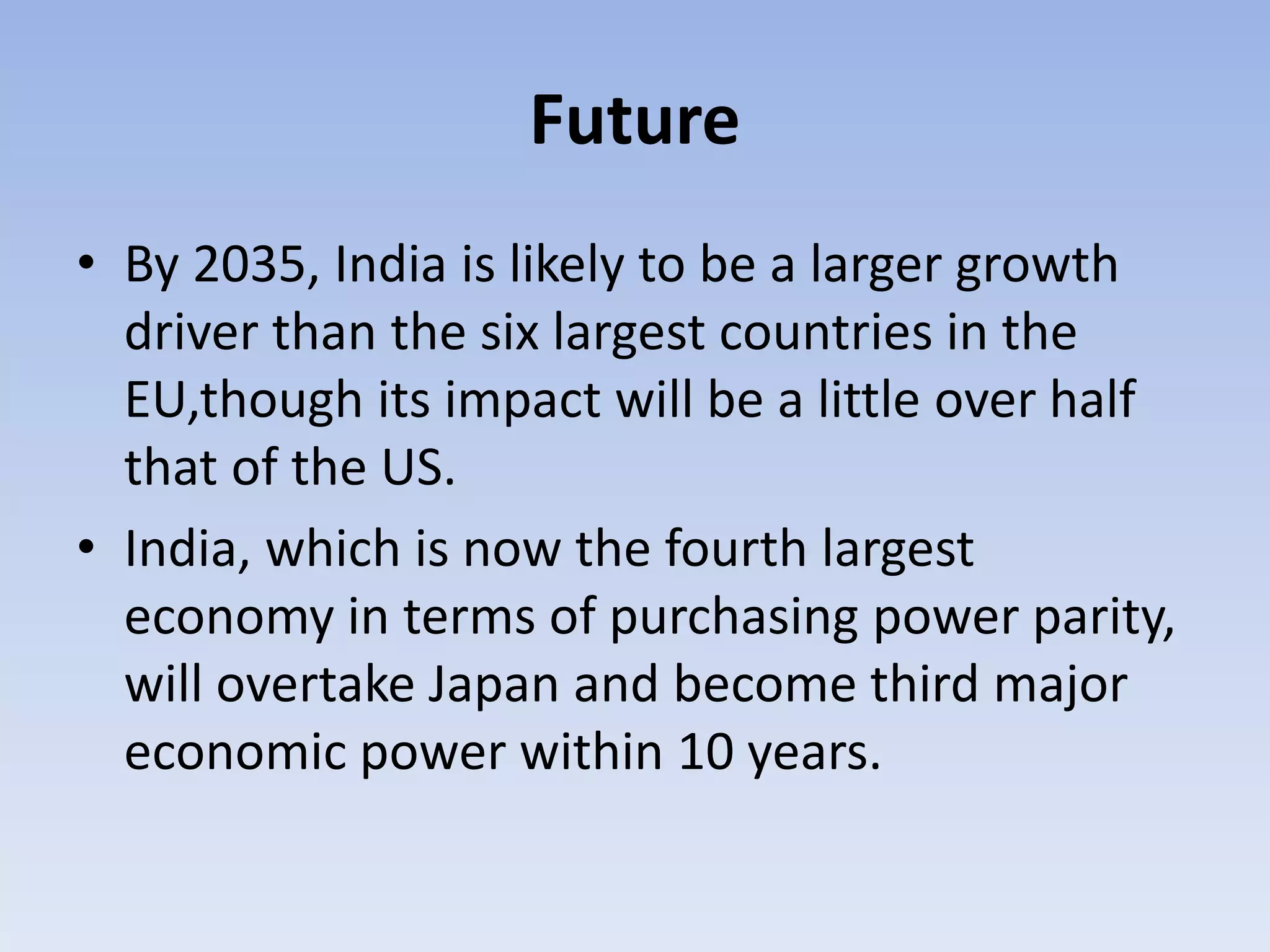 Future
• By 2035, India is likely to be a larger growth
driver than the six largest countries in the
EU,though its impact will be a little over half
that of the US.
• India, which is now the fourth largest
economy in terms of purchasing power parity,
will overtake Japan and become third major
economic power within 10 years.
 