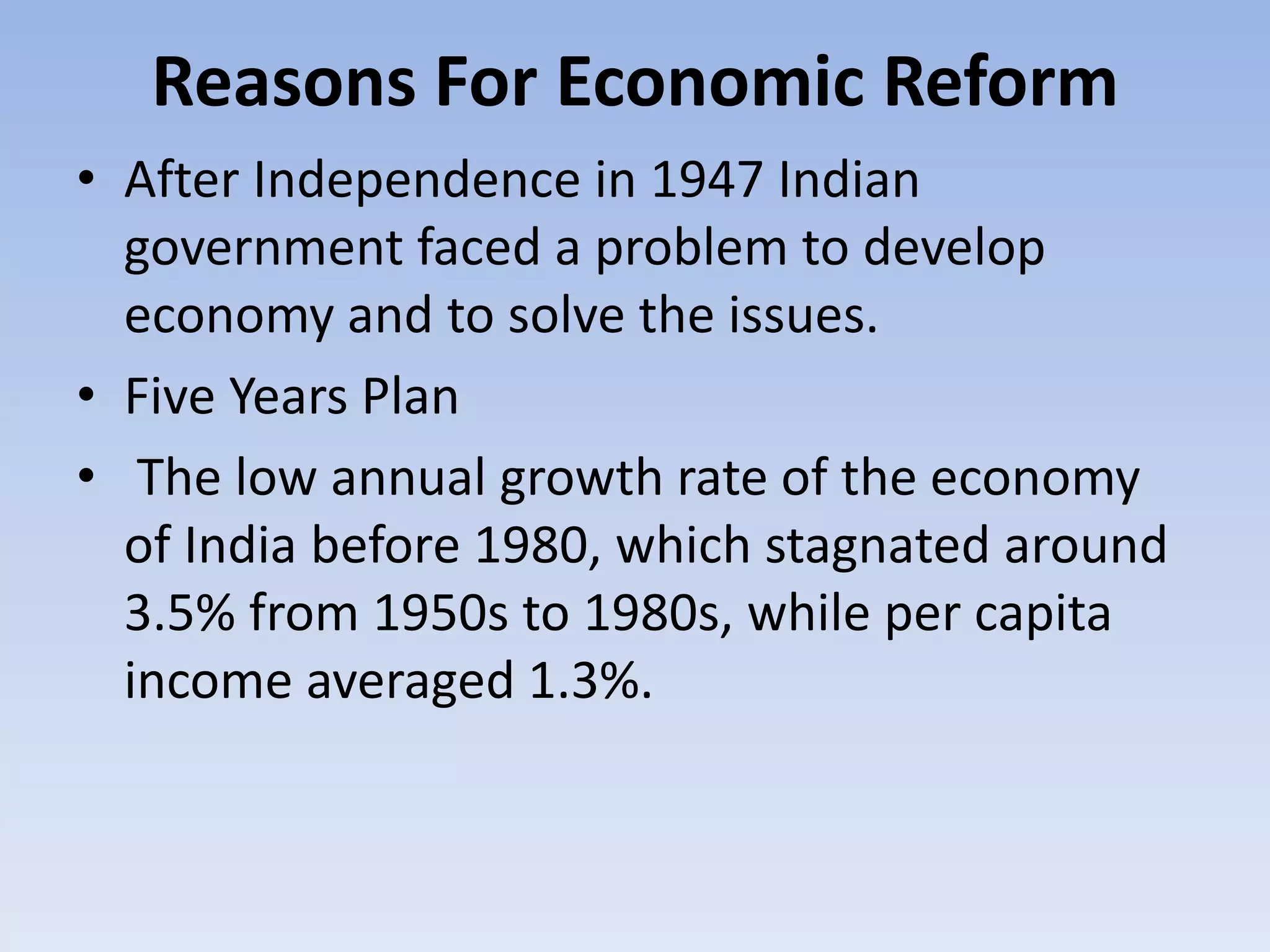 Reasons For Economic Reform
• After Independence in 1947 Indian
government faced a problem to develop
economy and to solve the issues.
• Five Years Plan
• The low annual growth rate of the economy
of India before 1980, which stagnated around
3.5% from 1950s to 1980s, while per capita
income averaged 1.3%.
 