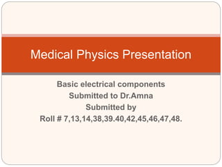 Basic electrical components
Submitted to Dr.Amna
Submitted by
Roll # 7,13,14,38,39.40,42,45,46,47,48.
Medical Physics Presentation
 