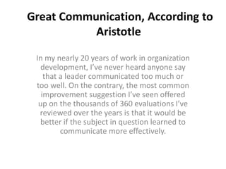 Great Communication, According to
Aristotle
In my nearly 20 years of work in organization
development, I’ve never heard anyone say
that a leader communicated too much or
too well. On the contrary, the most common
improvement suggestion I’ve seen offered
up on the thousands of 360 evaluations I’ve
reviewed over the years is that it would be
better if the subject in question learned to
communicate more effectively.
 