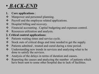 • BACK-END
1. Core applications :
 Manpower and personnel planning.
 Payroll and the employee related applications.
 Hospital billing and recovery.
 Financial accounting . Capital budgeting and expenses control.
 Resources utilization and analysis.
2. Critical control applications:
 Patients waiting times and service cycle.
 Stock outs of critical drugs and time needed to get the supply.
 Patients admitted , treated and cured during a time period.
 Understanding new trends in services and analysing what to be
done to satisfy the services.
 Analysis of the delays in terms of duration and causes.
 Reporting the causes and analyzing the number of patients which
have been sent to some other hospital due to lack of facilities.
 