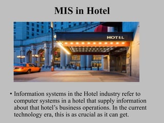 MIS in Hotel
• Information systems in the Hotel industry refer to
computer systems in a hotel that supply information
about that hotel’s business operations. In the current
technology era, this is as crucial as it can get.
 