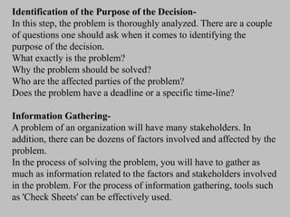 Identification of the Purpose of the Decision-
In this step, the problem is thoroughly analyzed. There are a couple
of questions one should ask when it comes to identifying the
purpose of the decision.
What exactly is the problem?
Why the problem should be solved?
Who are the affected parties of the problem?
Does the problem have a deadline or a specific time-line?
Information Gathering-
A problem of an organization will have many stakeholders. In
addition, there can be dozens of factors involved and affected by the
problem.
In the process of solving the problem, you will have to gather as
much as information related to the factors and stakeholders involved
in the problem. For the process of information gathering, tools such
as 'Check Sheets' can be effectively used.
 