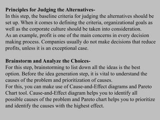 Principles for Judging the Alternatives-
In this step, the baseline criteria for judging the alternatives should be
set up. When it comes to defining the criteria, organizational goals as
well as the corporate culture should be taken into consideration.
As an example, profit is one of the main concerns in every decision
making process. Companies usually do not make decisions that reduce
profits, unless it is an exceptional case.
Brainstorm and Analyze the Choices-
For this step, brainstorming to list down all the ideas is the best
option. Before the idea generation step, it is vital to understand the
causes of the problem and prioritization of causes.
For this, you can make use of Cause-and-Effect diagrams and Pareto
Chart tool. Cause-and-Effect diagram helps you to identify all
possible causes of the problem and Pareto chart helps you to prioritize
and identify the causes with the highest effect.
 