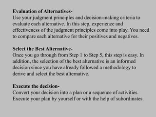 Evaluation of Alternatives-
Use your judgment principles and decision-making criteria to
evaluate each alternative. In this step, experience and
effectiveness of the judgment principles come into play. You need
to compare each alternative for their positives and negatives.
Select the Best Alternative-
Once you go through from Step 1 to Step 5, this step is easy. In
addition, the selection of the best alternative is an informed
decision since you have already followed a methodology to
derive and select the best alternative.
Execute the decision-
Convert your decision into a plan or a sequence of activities.
Execute your plan by yourself or with the help of subordinates.
 