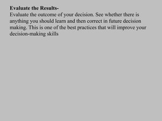 Evaluate the Results-
Evaluate the outcome of your decision. See whether there is
anything you should learn and then correct in future decision
making. This is one of the best practices that will improve your
decision-making skills
 