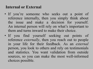 Internal or External
• If you’re someone who seeks out a point of
reference internally, then you simply think about
the issue and make a decision for yourself.
An internal person will rely on what’s important to
them and turns inward to make their choice.
• If you find yourself seeking out points of
reference externally, then you reach out to people
in your life for their feedback. As an external
person, you look to others and rely on testimonials
and statistics. You want validation from outside
sources, so you can make the most well-informed
choices possible.
 