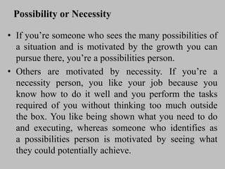 Possibility or Necessity
• If you’re someone who sees the many possibilities of
a situation and is motivated by the growth you can
pursue there, you’re a possibilities person.
• Others are motivated by necessity. If you’re a
necessity person, you like your job because you
know how to do it well and you perform the tasks
required of you without thinking too much outside
the box. You like being shown what you need to do
and executing, whereas someone who identifies as
a possibilities person is motivated by seeing what
they could potentially achieve.
 