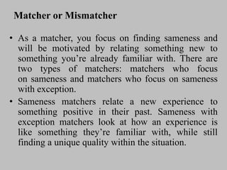 Matcher or Mismatcher
• As a matcher, you focus on finding sameness and
will be motivated by relating something new to
something you’re already familiar with. There are
two types of matchers: matchers who focus
on sameness and matchers who focus on sameness
with exception.
• Sameness matchers relate a new experience to
something positive in their past. Sameness with
exception matchers look at how an experience is
like something they’re familiar with, while still
finding a unique quality within the situation.
 