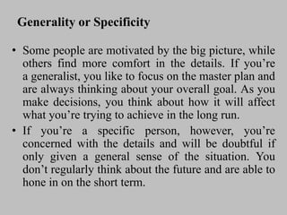 Generality or Specificity
• Some people are motivated by the big picture, while
others find more comfort in the details. If you’re
a generalist, you like to focus on the master plan and
are always thinking about your overall goal. As you
make decisions, you think about how it will affect
what you’re trying to achieve in the long run.
• If you’re a specific person, however, you’re
concerned with the details and will be doubtful if
only given a general sense of the situation. You
don’t regularly think about the future and are able to
hone in on the short term.
 