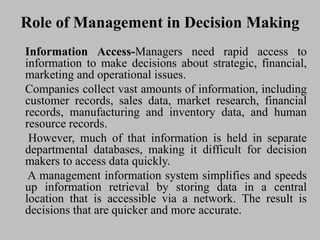 Role of Management in Decision Making
Information Access-Managers need rapid access to
information to make decisions about strategic, financial,
marketing and operational issues.
Companies collect vast amounts of information, including
customer records, sales data, market research, financial
records, manufacturing and inventory data, and human
resource records.
However, much of that information is held in separate
departmental databases, making it difficult for decision
makers to access data quickly.
A management information system simplifies and speeds
up information retrieval by storing data in a central
location that is accessible via a network. The result is
decisions that are quicker and more accurate.
 