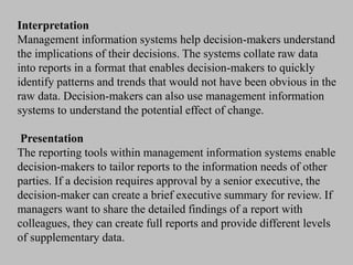 Interpretation
Management information systems help decision-makers understand
the implications of their decisions. The systems collate raw data
into reports in a format that enables decision-makers to quickly
identify patterns and trends that would not have been obvious in the
raw data. Decision-makers can also use management information
systems to understand the potential effect of change.
Presentation
The reporting tools within management information systems enable
decision-makers to tailor reports to the information needs of other
parties. If a decision requires approval by a senior executive, the
decision-maker can create a brief executive summary for review. If
managers want to share the detailed findings of a report with
colleagues, they can create full reports and provide different levels
of supplementary data.
 