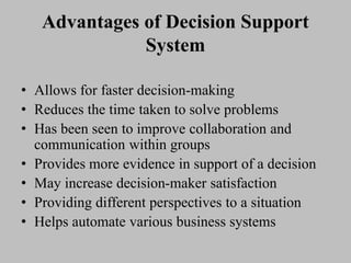 Advantages of Decision Support
System
• Allows for faster decision-making
• Reduces the time taken to solve problems
• Has been seen to improve collaboration and
communication within groups
• Provides more evidence in support of a decision
• May increase decision-maker satisfaction
• Providing different perspectives to a situation
• Helps automate various business systems
 