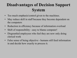 Disadvantages of Decision Support
System
• Too much emphasis/control given to the machines.
• May reduce skill in staff because they become dependent on
the computers
• Reduction in efficiency because of information overload
• Shift of responsibility - easy to blame computer!
• Disgruntled employees who feel they are now only doing
clerical work
• False sense of being objective - humans still feed information
in and decide how exactly to process it.
 