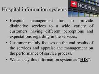 Hospital information systems
• Hospital management has to provide
distinctive services to a wide variety of
customers having different perceptions and
expectations regarding in the services.
• Customer mainly focuses on the end results of
the services and appraise the management on
the performance of service process.
• We can say this information system as “HIS”.
 