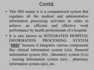 Contd.
• This HIS means it is a computerized system that
regulates all the medical and administrative
information processing activities in order to
achieve an efficient and effective work
performance by health professionals of a hospital.
• It is also known as INTEGRATED HOSPITAL
INFORMATION PROCESSING SYSTEM
“IHIS” because it integrates various components
like clinical information system (cis), financial
information system (fis) , laboratory system (Lis)
, nursing information system (nis) , pharmacy
information system (pis), etc.
 
