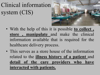 Clinical information
system (CIS)
• With the help of this it is possible to collect ,
store , manipulate and make the clinical
information available that is required for the
healthcare delivery process.
• This serves as a store house of the information
related to the illness history of a patient and
detail of the care providers who have
interacted with patients.
 