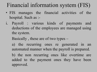 Financial information system (FIS)
• FIS manages the financial activities of the
hospital. Such as :-
i. Payroll : various kinds of payments and
deductions of the employees are managed using
the system.
Basically , these are of two types –
a) the recurring ones re generated in an
automated manner when the payroll is prepared.
b) the non recurring ones like overtime are
added to the payment ones they have been
approved.
 