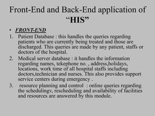 Front-End and Back-End application of
“HIS”
• FRONT-END
1. Patient Database : this handles the queries regarding
patients who are currently being treated and those are
discharged. This queries are made by any patient, staffs or
doctors of the hospital.
2. Medical server database : it handles the information
regarding names, tekephone no. , address,holidays,
locations, work time of all hospital staffs including
doctors,technician and nurses. This also provides support
service centers during emergency .
3. resource planning and control : online queries regarding
the schedulingv, rescheduling and availability of facilities
and resources are answered by this module.
 