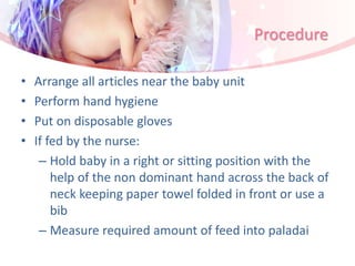 Procedure
• Arrange all articles near the baby unit
• Perform hand hygiene
• Put on disposable gloves
• If fed by the nurse:
– Hold baby in a right or sitting position with the
help of the non dominant hand across the back of
neck keeping paper towel folded in front or use a
bib
– Measure required amount of feed into paladai
 