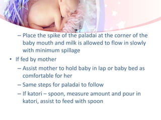 – Place the spike of the paladai at the corner of the
baby mouth and milk is allowed to flow in slowly
with minimum spillage
• If fed by mother
– Assist mother to hold baby in lap or baby bed as
comfortable for her
– Same steps for paladai to follow
– If katori – spoon, measure amount and pour in
katori, assist to feed with spoon
 