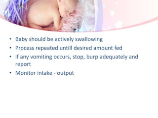 • Baby should be actively swallowing
• Process repeated untill desired amount fed
• If any vomiting occurs, stop, burp adequately and
report
• Monitor intake - output
 