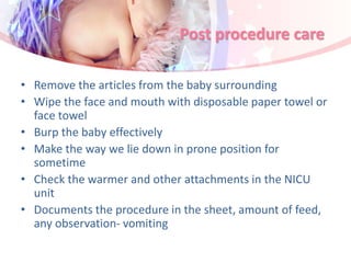 Post procedure care
• Remove the articles from the baby surrounding
• Wipe the face and mouth with disposable paper towel or
face towel
• Burp the baby effectively
• Make the way we lie down in prone position for
sometime
• Check the warmer and other attachments in the NICU
unit
• Documents the procedure in the sheet, amount of feed,
any observation- vomiting
 