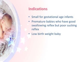 Indications
• Small for gestational age infants
• Premature babies who have good
swallowing reflex but poor sucking
reflex
• Low birth weight baby
 