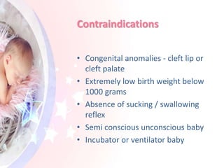 Contraindications
• Congenital anomalies - cleft lip or
cleft palate
• Extremely low birth weight below
1000 grams
• Absence of sucking / swallowing
reflex
• Semi conscious unconscious baby
• Incubator or ventilator baby
 