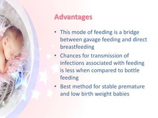 Advantages
• This mode of feeding is a bridge
between gavage feeding and direct
breastfeeding
• Chances for transmission of
infections associated with feeding
is less when compared to bottle
feeding
• Best method for stable premature
and low birth weight babies
 
