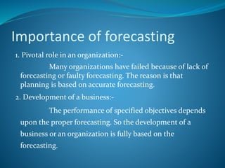 Importance of forecasting
1. Pivotal role in an organization:-
Many organizations have failed because of lack of
forecasting or faulty forecasting. The reason is that
planning is based on accurate forecasting.
2. Development of a business:-
The performance of specified objectives depends
upon the proper forecasting. So the development of a
business or an organization is fully based on the
forecasting.
 