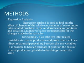 METHODS
1. Regression Analysis:-
Regression analysis is used to find out the
effect of changes of the relative movements of two or more
inter-related variables. In the modern business conditions
and situations ,number of factor are responsible for the
changes made in the variables.
For example , if we take two inter related
variables viz. cost of production and profit ,there will be a
direct relationship prevailing between this two variables.
It is possible to have an estimate of profit on the basis of
cost of production ,provided other things remain the
same.
 