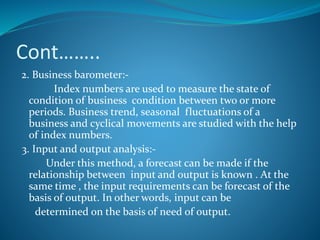 Cont……..
2. Business barometer:-
Index numbers are used to measure the state of
condition of business condition between two or more
periods. Business trend, seasonal fluctuations of a
business and cyclical movements are studied with the help
of index numbers.
3. Input and output analysis:-
Under this method, a forecast can be made if the
relationship between input and output is known . At the
same time , the input requirements can be forecast of the
basis of output. In other words, input can be
determined on the basis of need of output.
 