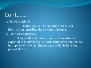 Cont…….
4. Survey method:-
Field survey can be conducted to collect
information regarding the attitude of people.
5. Time series analysis:-
This method is quite accurate where future is
expected to be similar to the past. Time series analysis can
be applied. Only when the data are available for a long
period of time.
 