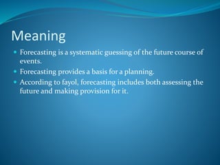 Meaning
 Forecasting is a systematic guessing of the future course of
events.
 Forecasting provides a basis for a planning.
 According to fayol, forecasting includes both assessing the
future and making provision for it.
 
