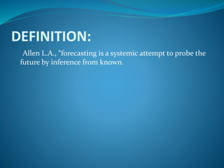 DEFINITION:
Allen L.A., “forecasting is a systemic attempt to probe the
future by inference from known.
 