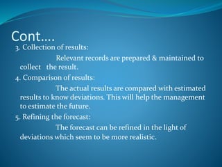 Cont….
3. Collection of results:
Relevant records are prepared & maintained to
collect the result.
4. Comparison of results:
The actual results are compared with estimated
results to know deviations. This will help the management
to estimate the future.
5. Refining the forecast:
The forecast can be refined in the light of
deviations which seem to be more realistic.
 