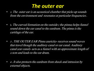 The outer ear
• 1. The outer ear is an acoustical chamber that picks up sounds
from the environment and resonates at particular frequencies .
• 2. The curved formation on the outside ( the pinna) helps funnel
sound down the ear canal to the eardrum. The pinna is the
cartilage of the ear.
• 3 . THE OUTER EAR Pinna (auricle)- receives sound waves
that travel though the auditory canal or ear canal. Auditory
canal (ear canal)- acts as a funnel with an approximate length of
2.5cm and leads to the ear drum.
• 4 . It also protects the eardrum from shock and intrusion by
external objects.
 