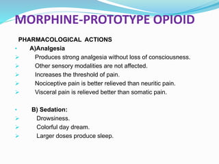 MORPHINE-PROTOTYPE OPIOID
PHARMACOLOGICAL ACTIONS
• A)Analgesia
 Produces strong analgesia without loss of consciousness.
 Other sensory modalities are not affected.
 Increases the threshold of pain.
 Nociceptive pain is better relieved than neuritic pain.
 Visceral pain is relieved better than somatic pain.
• B) Sedation:
 Drowsiness.
 Colorful day dream.
 Larger doses produce sleep.
 