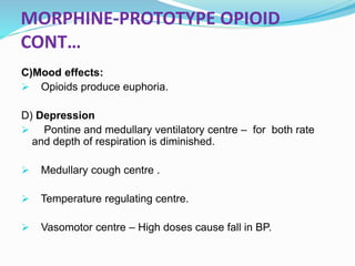 MORPHINE-PROTOTYPE OPIOID
CONT…
C)Mood effects:
 Opioids produce euphoria.
D) Depression
 Pontine and medullary ventilatory centre – for both rate
and depth of respiration is diminished.
 Medullary cough centre .
 Temperature regulating centre.
 Vasomotor centre – High doses cause fall in BP.
 