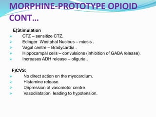 MORPHINE-PROTOTYPE OPIOID
CONT…
E)Stimulation
 CTZ – sensitize CTZ.
 Edinger Westphal Nucleus – miosis .
 Vagal centre – Bradycardia .
 Hippocampal cells – convulsions (inhibition of GABA release).
 Increases ADH release – oliguria..
F)CVS:
 No direct action on the myocardium.
 Histamine release.
 Depression of vasomotor centre
 Vasodilatation leading to hypotension.
 